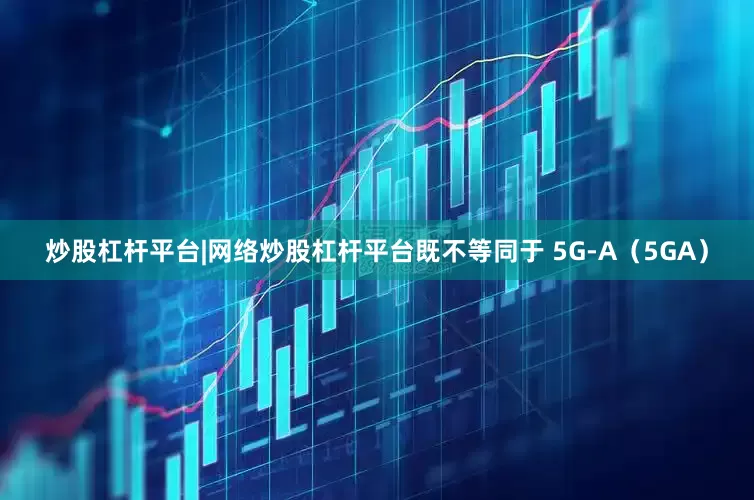 炒股杠杆平台|网络炒股杠杆平台既不等同于 5G-A（5GA）