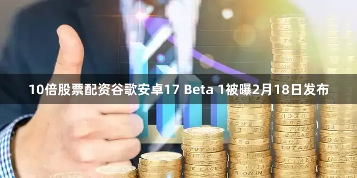 10倍股票配资谷歌安卓17 Beta 1被曝2月18日发布