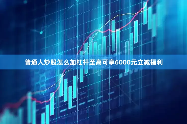 普通人炒股怎么加杠杆至高可享6000元立减福利