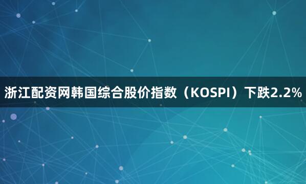 浙江配资网韩国综合股价指数（KOSPI）下跌2.2%
