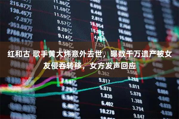 红和古 歌手黄大炜意外去世，曝数千万遗产被女友侵吞转移，女方发声回应