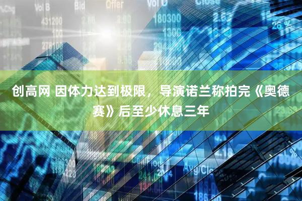 创高网 因体力达到极限，导演诺兰称拍完《奥德赛》后至少休息三年