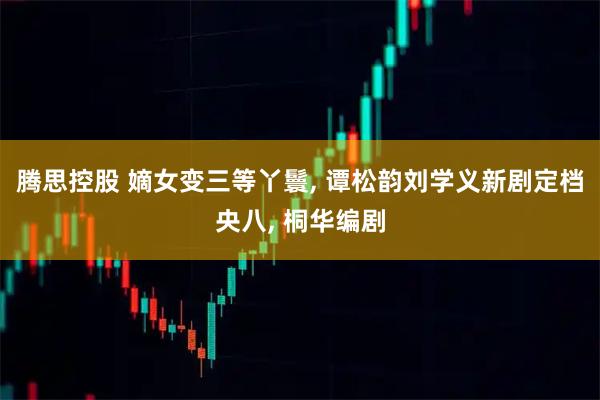 腾思控股 嫡女变三等丫鬟, 谭松韵刘学义新剧定档央八, 桐华编剧